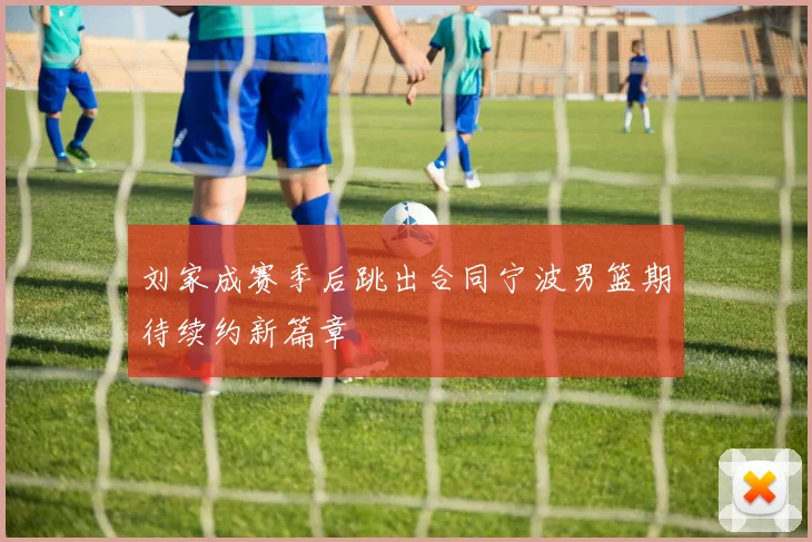 刘家成赛季后跳出合同宁波男篮期待续约新篇章