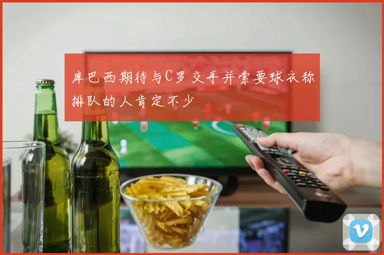 库巴西期待与C罗交手并索要球衣称排队的人肯定不少