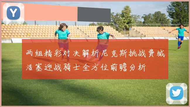 两组精彩对决解析尼克斯挑战费城活塞迎战骑士全方位前瞻分析