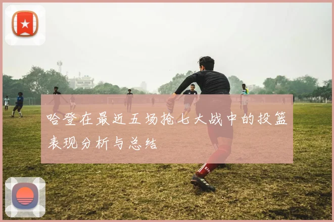 哈登在最近五场抢七大战中的投篮表现分析与总结