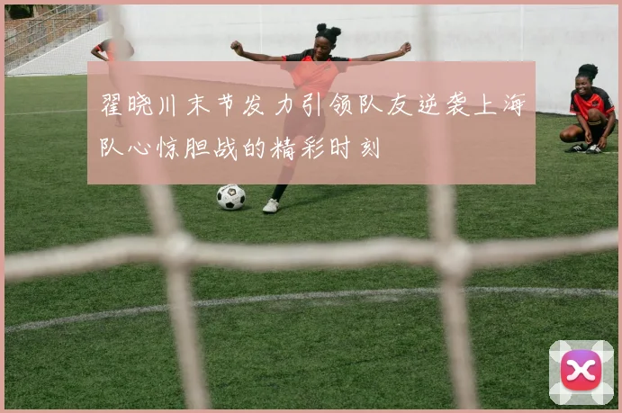 翟晓川末节发力引领队友逆袭上海队心惊胆战的精彩时刻