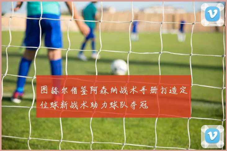 图赫尔借鉴阿森纳战术手册打造定位球新战术助力球队夺冠