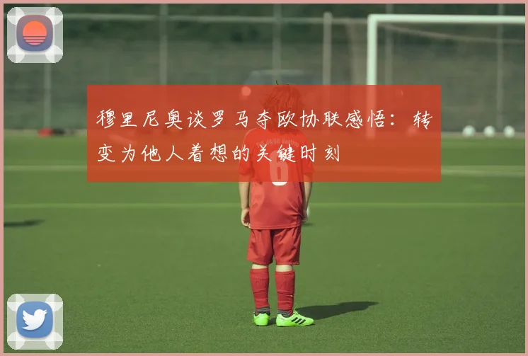 穆里尼奥谈罗马夺欧协联感悟：转变为他人着想的关键时刻