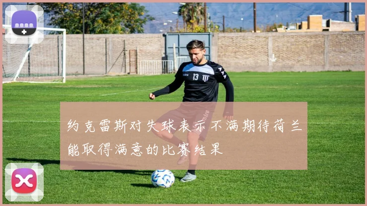 约克雷斯对失球表示不满期待荷兰能取得满意的比赛结果