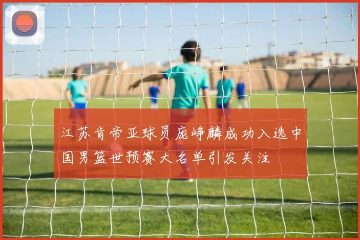 江苏肯帝亚球员庞峥麟成功入选中国男篮世预赛大名单引发关注