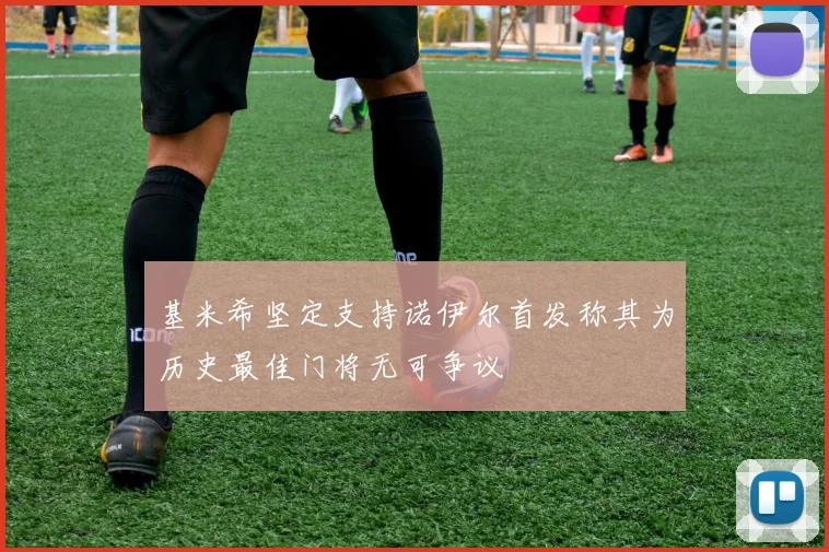 基米希坚定支持诺伊尔首发称其为历史最佳门将无可争议