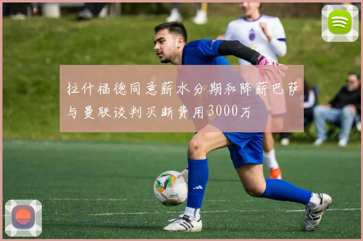 拉什福德同意薪水分期和降薪巴萨与曼联谈判买断费用3000万