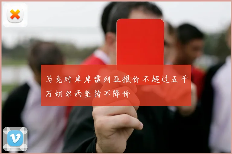 马竞对库库雷利亚报价不超过五千万切尔西坚持不降价